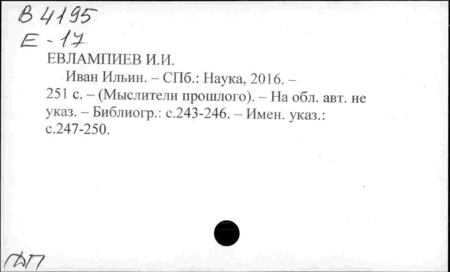 ﻿в
ЕВЛАМПИЕВ И.И.
Иван Ильин. - СПб.: Наука, 2016. -
251 с. - (Мыслители прошлого). - На обл. авт. не указ. — Библиогр.: с.243-246. — Имен, указ : с.247-250.
ГЪГ?